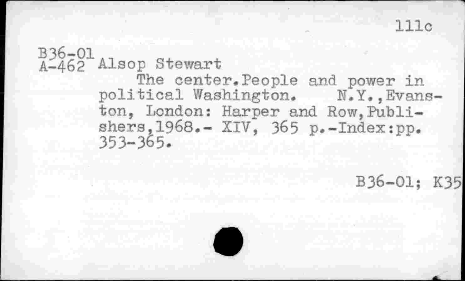 ﻿111c
B36-O1._
A-.462 Alsop Stewart
The center.People and power in political Washington. N.Y.,Evanston, London: Harper and Row,Publishers, 1968.- XIV, 365 p.-Index:pp. 353-365.
B36-O1; K35